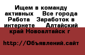 Ищем в команду активных. - Все города Работа » Заработок в интернете   . Алтайский край,Новоалтайск г.